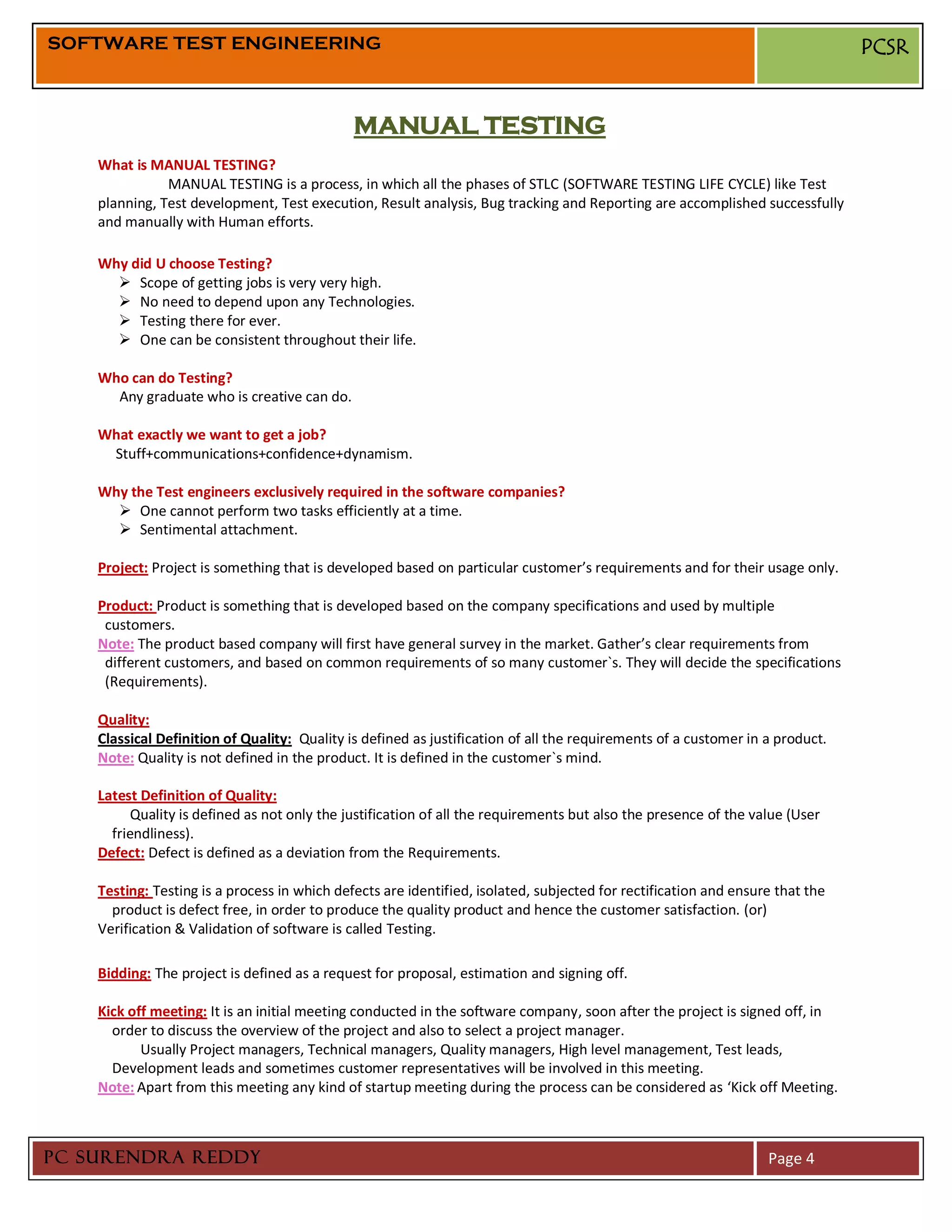 SOFTWARE TEST ENGINEERING                                                                                                      PCSR


                                              MANUAL TESTING
    What is MANUAL TESTING?
               MANUAL TESTING is a process, in which all the phases of STLC (SOFTWARE TESTING LIFE CYCLE) like Test
    planning, Test development, Test execution, Result analysis, Bug tracking and Reporting are accomplished successfully
    and manually with Human efforts.

    Why did U choose Testing?
       Scope of getting jobs is very very high.
       No need to depend upon any Technologies.
       Testing there for ever.
       One can be consistent throughout their life.

    Who can do Testing?
      Any graduate who is creative can do.

    What exactly we want to get a job?
     Stuff+communications+confidence+dynamism.

    Why the Test engineers exclusively required in the software companies?
       One cannot perform two tasks efficiently at a time.
       Sentimental attachment.

    Project: Project is something that is developed based on particular customer’s requirements and for their usage only.

    Product: Product is something that is developed based on the company specifications and used by multiple
     customers.
    Note: The product based company will first have general survey in the market. Gather’s clear requirements from
     different customers, and based on common requirements of so many customer`s. They will decide the specifications
     (Requirements).

    Quality:
    Classical Definition of Quality: Quality is defined as justification of all the requirements of a customer in a product.
    Note: Quality is not defined in the product. It is defined in the customer`s mind.

    Latest Definition of Quality:
          Quality is defined as not only the justification of all the requirements but also the presence of the value (User
      friendliness).
    Defect: Defect is defined as a deviation from the Requirements.

    Testing: Testing is a process in which defects are identified, isolated, subjected for rectification and ensure that the
      product is defect free, in order to produce the quality product and hence the customer satisfaction. (or)
    Verification & Validation of software is called Testing.

    Bidding: The project is defined as a request for proposal, estimation and signing off.

    Kick off meeting: It is an initial meeting conducted in the software company, soon after the project is signed off, in
      order to discuss the overview of the project and also to select a project manager.
           Usually Project managers, Technical managers, Quality managers, High level management, Test leads,
      Development leads and sometimes customer representatives will be involved in this meeting.
    Note: Apart from this meeting any kind of startup meeting during the process can be considered as ‘Kick off Meeting.



PC SURENDRA REDDY                                                                                                 Page 4
 