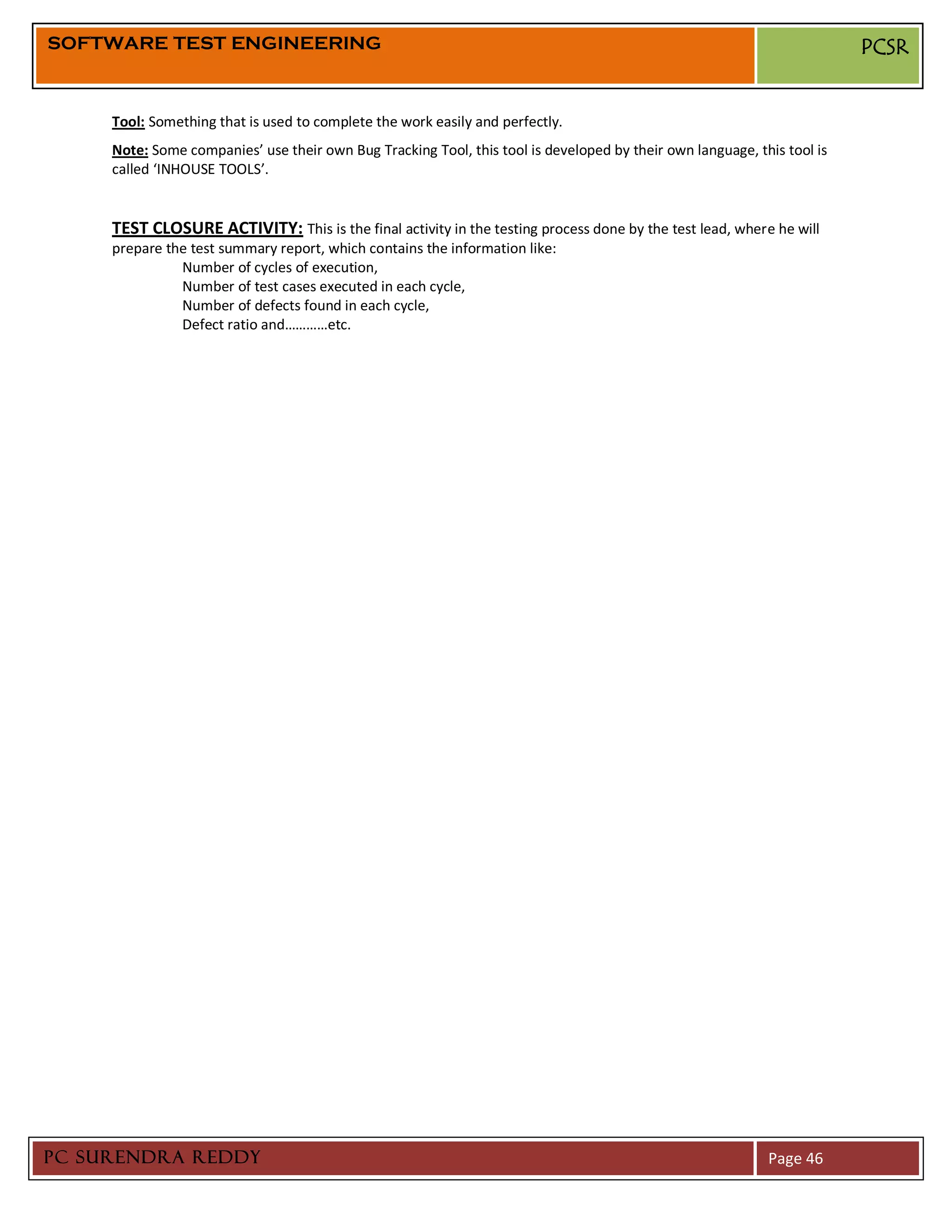 SOFTWARE TEST ENGINEERING                                                                                                PCSR


     Tool: Something that is used to complete the work easily and perfectly.
     Note: Some companies’ use their own Bug Tracking Tool, this tool is developed by their own language, this tool is
     called ‘INHOUSE TOOLS’.


     TEST CLOSURE ACTIVITY: This is the final activity in the testing process done by the test lead, where he will
     prepare the test summary report, which contains the information like:
               Number of cycles of execution,
               Number of test cases executed in each cycle,
               Number of defects found in each cycle,
               Defect ratio and…………etc.




PC SURENDRA REDDY                                                                                           Page 46
 
