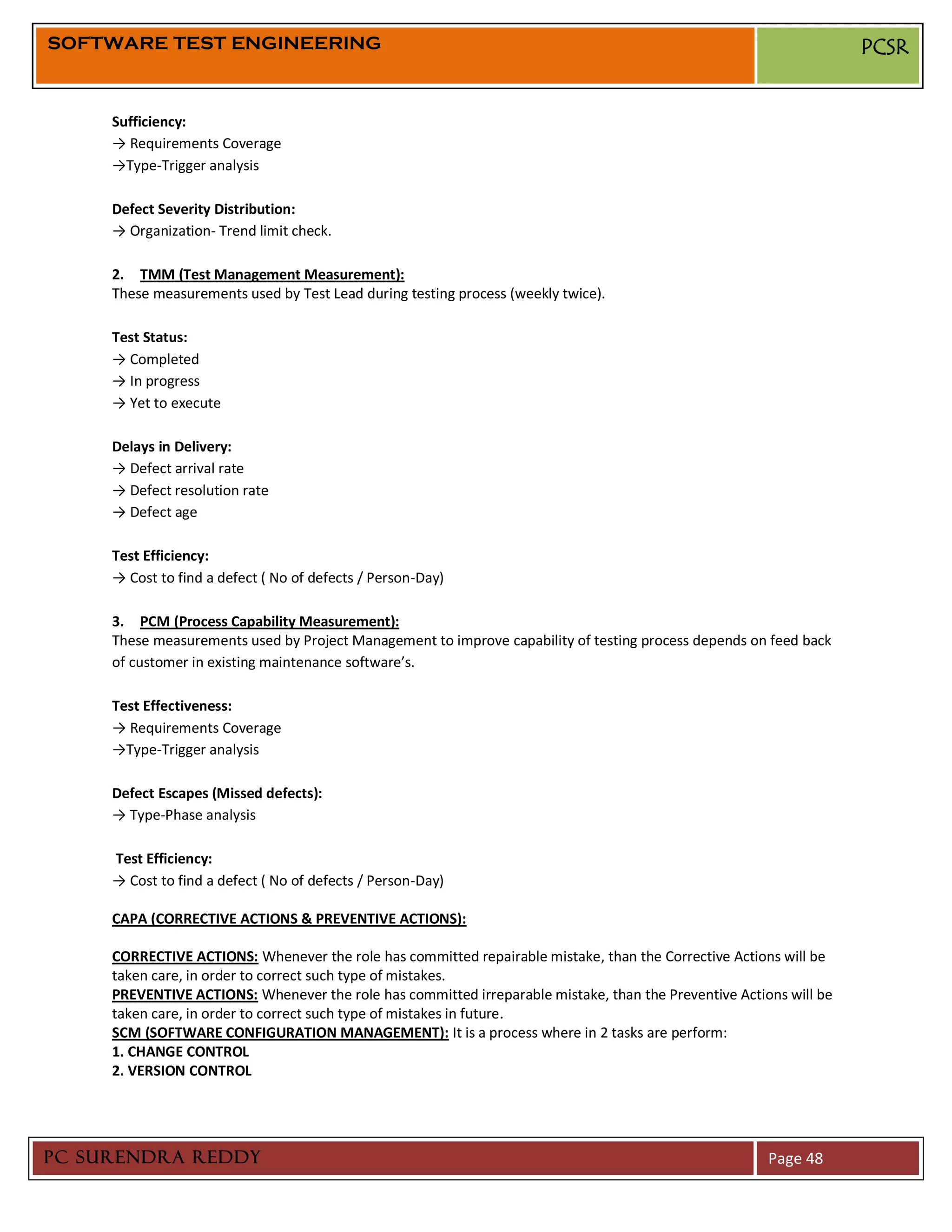 SOFTWARE TEST ENGINEERING                                                                                           PCSR


     Sufficiency:
     → Requirements Coverage
     →Type-Trigger analysis

     Defect Severity Distribution:
     → Organization- Trend limit check.

     2. TMM (Test Management Measurement):
     These measurements used by Test Lead during testing process (weekly twice).

     Test Status:
     → Completed
     → In progress
     → Yet to execute

     Delays in Delivery:
     → Defect arrival rate
     → Defect resolution rate
     → Defect age

     Test Efficiency:
     → Cost to find a defect ( No of defects / Person-Day)

     3. PCM (Process Capability Measurement):
     These measurements used by Project Management to improve capability of testing process depends on feed back
     of customer in existing maintenance software’s.

     Test Effectiveness:
     → Requirements Coverage
     →Type-Trigger analysis

     Defect Escapes (Missed defects):
     → Type-Phase analysis

     Test Efficiency:
     → Cost to find a defect ( No of defects / Person-Day)

     CAPA (CORRECTIVE ACTIONS & PREVENTIVE ACTIONS):

     CORRECTIVE ACTIONS: Whenever the role has committed repairable mistake, than the Corrective Actions will be
     taken care, in order to correct such type of mistakes.
     PREVENTIVE ACTIONS: Whenever the role has committed irreparable mistake, than the Preventive Actions will be
     taken care, in order to correct such type of mistakes in future.
     SCM (SOFTWARE CONFIGURATION MANAGEMENT): It is a process where in 2 tasks are perform:
     1. CHANGE CONTROL
     2. VERSION CONTROL




PC SURENDRA REDDY                                                                                      Page 48
 