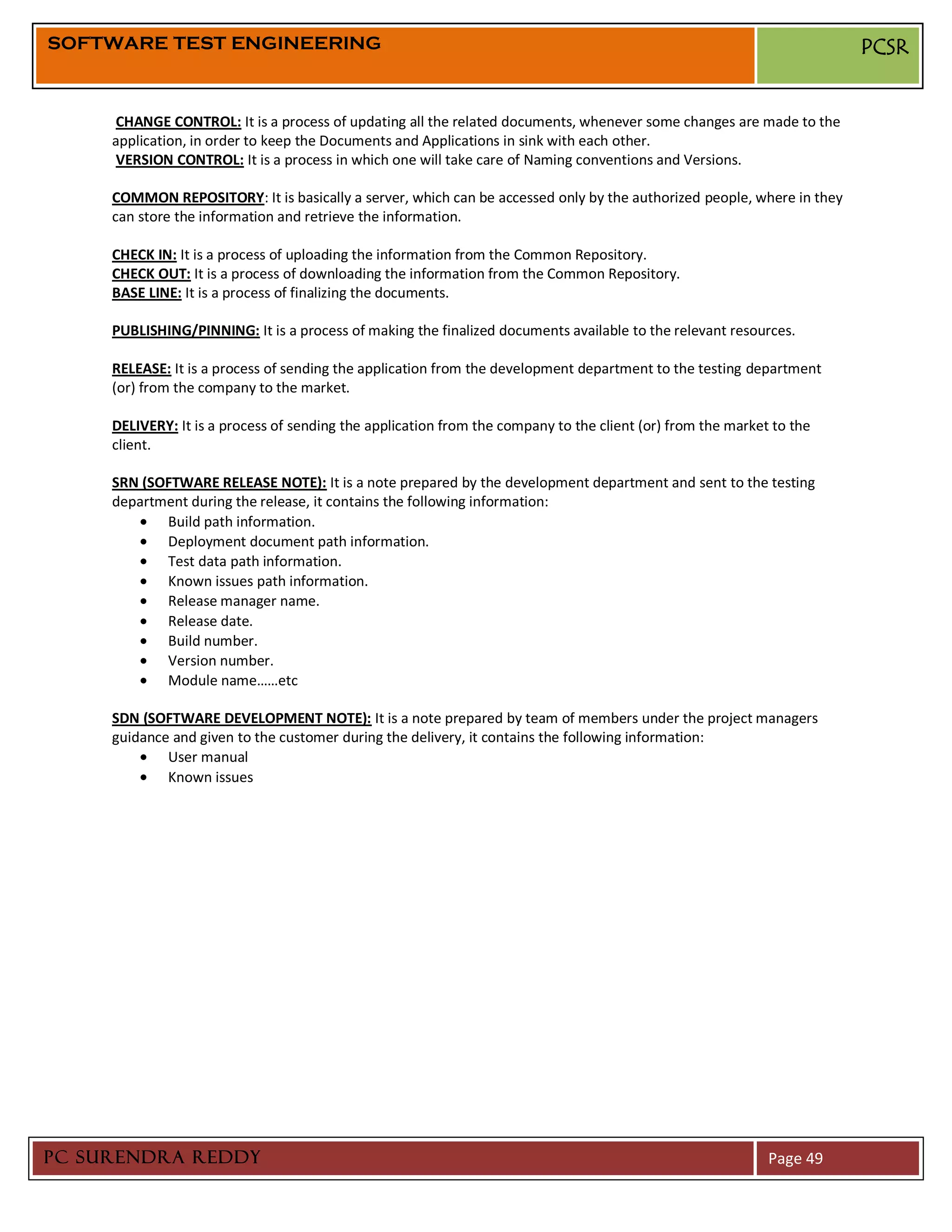 SOFTWARE TEST ENGINEERING                                                                                              PCSR


     CHANGE CONTROL: It is a process of updating all the related documents, whenever some changes are made to the
     application, in order to keep the Documents and Applications in sink with each other.
     VERSION CONTROL: It is a process in which one will take care of Naming conventions and Versions.

     COMMON REPOSITORY: It is basically a server, which can be accessed only by the authorized people, where in they
     can store the information and retrieve the information.

     CHECK IN: It is a process of uploading the information from the Common Repository.
     CHECK OUT: It is a process of downloading the information from the Common Repository.
     BASE LINE: It is a process of finalizing the documents.

     PUBLISHING/PINNING: It is a process of making the finalized documents available to the relevant resources.

     RELEASE: It is a process of sending the application from the development department to the testing department
     (or) from the company to the market.

     DELIVERY: It is a process of sending the application from the company to the client (or) from the market to the
     client.

     SRN (SOFTWARE RELEASE NOTE): It is a note prepared by the development department and sent to the testing
     department during the release, it contains the following information:
            Build path information.
            Deployment document path information.
            Test data path information.
            Known issues path information.
            Release manager name.
            Release date.
            Build number.
            Version number.
            Module name……etc

     SDN (SOFTWARE DEVELOPMENT NOTE): It is a note prepared by team of members under the project managers
     guidance and given to the customer during the delivery, it contains the following information:
             User manual
             Known issues




PC SURENDRA REDDY                                                                                            Page 49
 