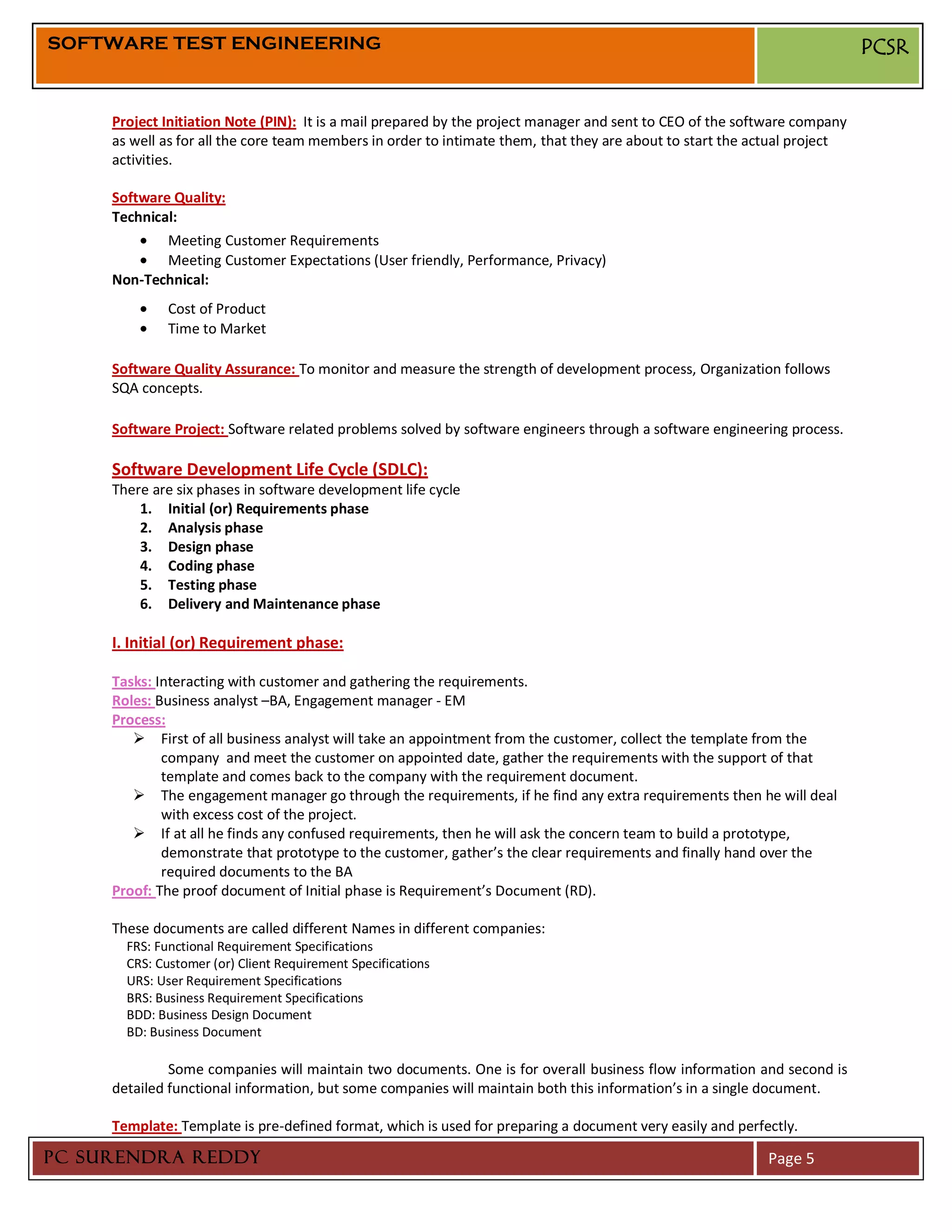 SOFTWARE TEST ENGINEERING                                                                                                  PCSR


     Project Initiation Note (PIN): It is a mail prepared by the project manager and sent to CEO of the software company
     as well as for all the core team members in order to intimate them, that they are about to start the actual project
     activities.

     Software Quality:
     Technical:
             Meeting Customer Requirements
             Meeting Customer Expectations (User friendly, Performance, Privacy)
     Non-Technical:
              Cost of Product
              Time to Market

     Software Quality Assurance: To monitor and measure the strength of development process, Organization follows
     SQA concepts.

     Software Project: Software related problems solved by software engineers through a software engineering process.

     Software Development Life Cycle (SDLC):
     There are six phases in software development life cycle
         1. Initial (or) Requirements phase
         2. Analysis phase
         3. Design phase
         4. Coding phase
         5. Testing phase
         6. Delivery and Maintenance phase

     I. Initial (or) Requirement phase:

     Tasks: Interacting with customer and gathering the requirements.
     Roles: Business analyst –BA, Engagement manager - EM
     Process:
         First of all business analyst will take an appointment from the customer, collect the template from the
             company and meet the customer on appointed date, gather the requirements with the support of that
             template and comes back to the company with the requirement document.
         The engagement manager go through the requirements, if he find any extra requirements then he will deal
             with excess cost of the project.
         If at all he finds any confused requirements, then he will ask the concern team to build a prototype,
             demonstrate that prototype to the customer, gather’s the clear requirements and finally hand over the
             required documents to the BA
     Proof: The proof document of Initial phase is Requirement’s Document (RD).

     These documents are called different Names in different companies:
       FRS: Functional Requirement Specifications
       CRS: Customer (or) Client Requirement Specifications
       URS: User Requirement Specifications
       BRS: Business Requirement Specifications
       BDD: Business Design Document
       BD: Business Document

              Some companies will maintain two documents. One is for overall business flow information and second is
     detailed functional information, but some companies will maintain both this information’s in a single document.

     Template: Template is pre-defined format, which is used for preparing a document very easily and perfectly.

PC SURENDRA REDDY                                                                                          Page 5
 