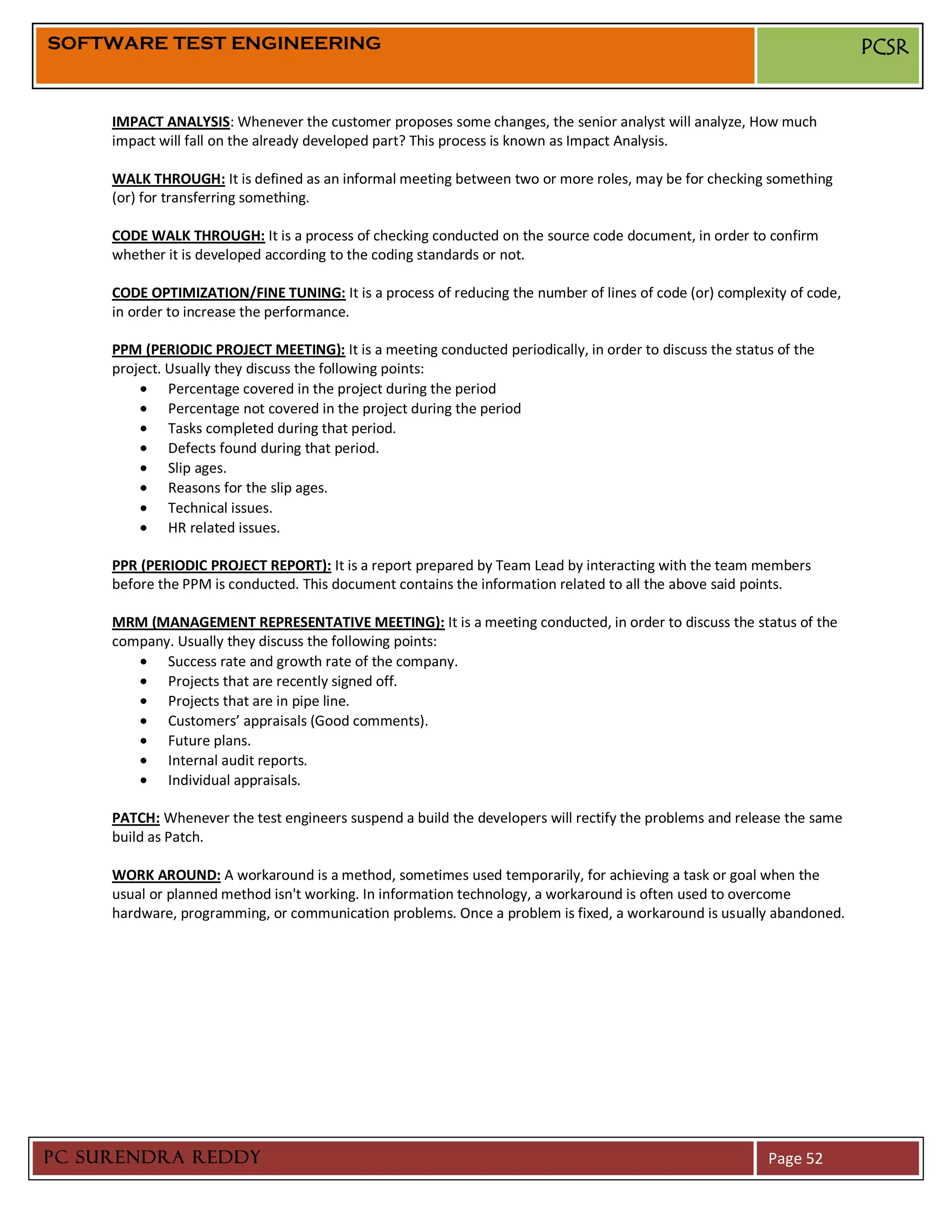 SOFTWARE TEST ENGINEERING                                                                                               PCSR


     IMPACT ANALYSIS: Whenever the customer proposes some changes, the senior analyst will analyze, How much
     impact will fall on the already developed part? This process is known as Impact Analysis.

     WALK THROUGH: It is defined as an informal meeting between two or more roles, may be for checking something
     (or) for transferring something.

     CODE WALK THROUGH: It is a process of checking conducted on the source code document, in order to confirm
     whether it is developed according to the coding standards or not.

     CODE OPTIMIZATION/FINE TUNING: It is a process of reducing the number of lines of code (or) complexity of code,
     in order to increase the performance.

     PPM (PERIODIC PROJECT MEETING): It is a meeting conducted periodically, in order to discuss the status of the
     project. Usually they discuss the following points:
              Percentage covered in the project during the period
              Percentage not covered in the project during the period
              Tasks completed during that period.
              Defects found during that period.
              Slip ages.
              Reasons for the slip ages.
              Technical issues.
              HR related issues.

     PPR (PERIODIC PROJECT REPORT): It is a report prepared by Team Lead by interacting with the team members
     before the PPM is conducted. This document contains the information related to all the above said points.

     MRM (MANAGEMENT REPRESENTATIVE MEETING): It is a meeting conducted, in order to discuss the status of the
     company. Usually they discuss the following points:
            Success rate and growth rate of the company.
            Projects that are recently signed off.
            Projects that are in pipe line.
            Customers’ appraisals (Good comments).
            Future plans.
            Internal audit reports.
            Individual appraisals.

     PATCH: Whenever the test engineers suspend a build the developers will rectify the problems and release the same
     build as Patch.

     WORK AROUND: A workaround is a method, sometimes used temporarily, for achieving a task or goal when the
     usual or planned method isn't working. In information technology, a workaround is often used to overcome
     hardware, programming, or communication problems. Once a problem is fixed, a workaround is usually abandoned.




PC SURENDRA REDDY                                                                                         Page 52
 