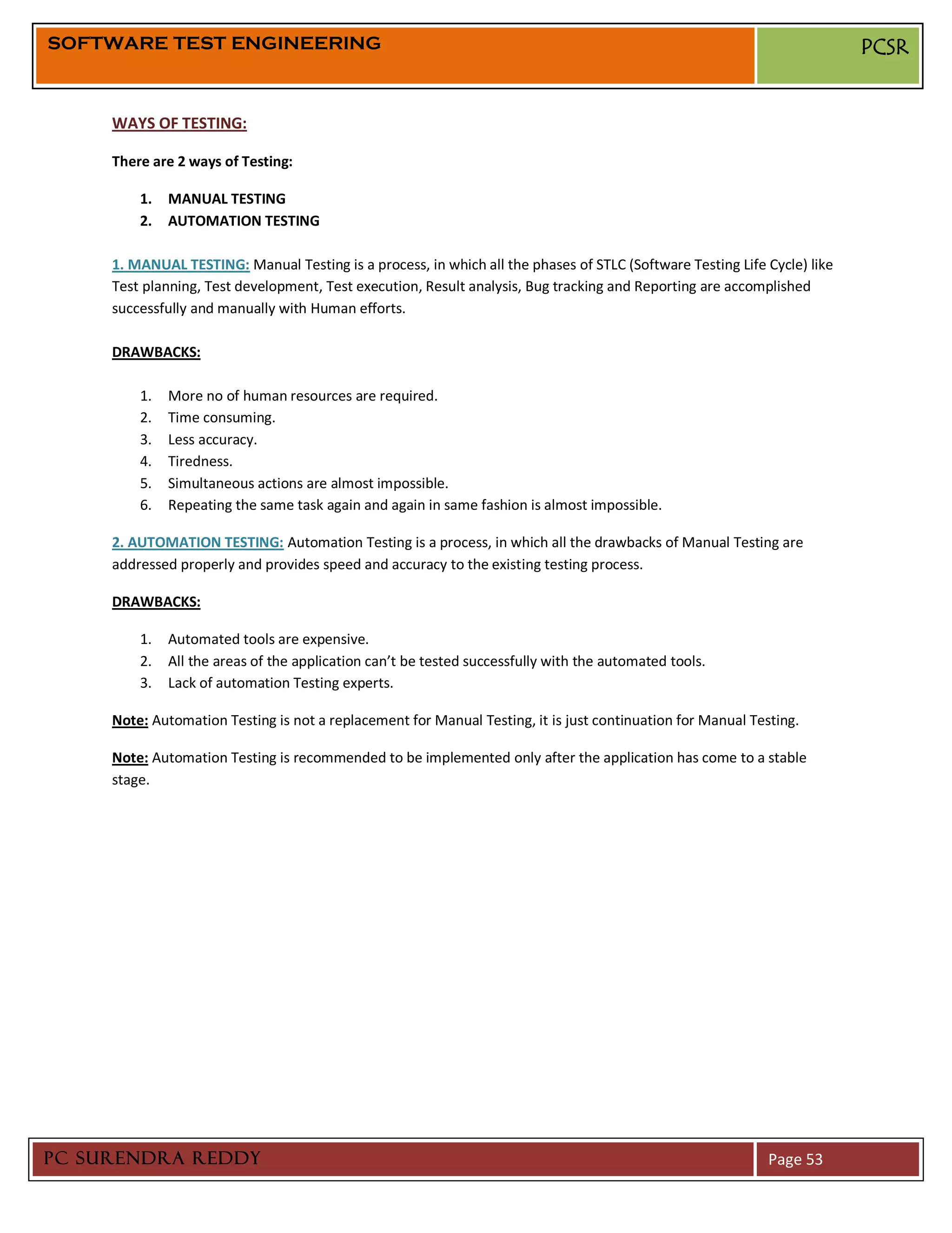 SOFTWARE TEST ENGINEERING                                                                                                 PCSR


     WAYS OF TESTING:

     There are 2 ways of Testing:

         1.   MANUAL TESTING
         2.   AUTOMATION TESTING

     1. MANUAL TESTING: Manual Testing is a process, in which all the phases of STLC (Software Testing Life Cycle) like
     Test planning, Test development, Test execution, Result analysis, Bug tracking and Reporting are accomplished
     successfully and manually with Human efforts.

     DRAWBACKS:

         1.   More no of human resources are required.
         2.   Time consuming.
         3.   Less accuracy.
         4.   Tiredness.
         5.   Simultaneous actions are almost impossible.
         6.   Repeating the same task again and again in same fashion is almost impossible.

     2. AUTOMATION TESTING: Automation Testing is a process, in which all the drawbacks of Manual Testing are
     addressed properly and provides speed and accuracy to the existing testing process.

     DRAWBACKS:

         1.   Automated tools are expensive.
         2.   All the areas of the application can’t be tested successfully with the automated tools.
         3.   Lack of automation Testing experts.

     Note: Automation Testing is not a replacement for Manual Testing, it is just continuation for Manual Testing.

     Note: Automation Testing is recommended to be implemented only after the application has come to a stable
     stage.




PC SURENDRA REDDY                                                                                            Page 53
 