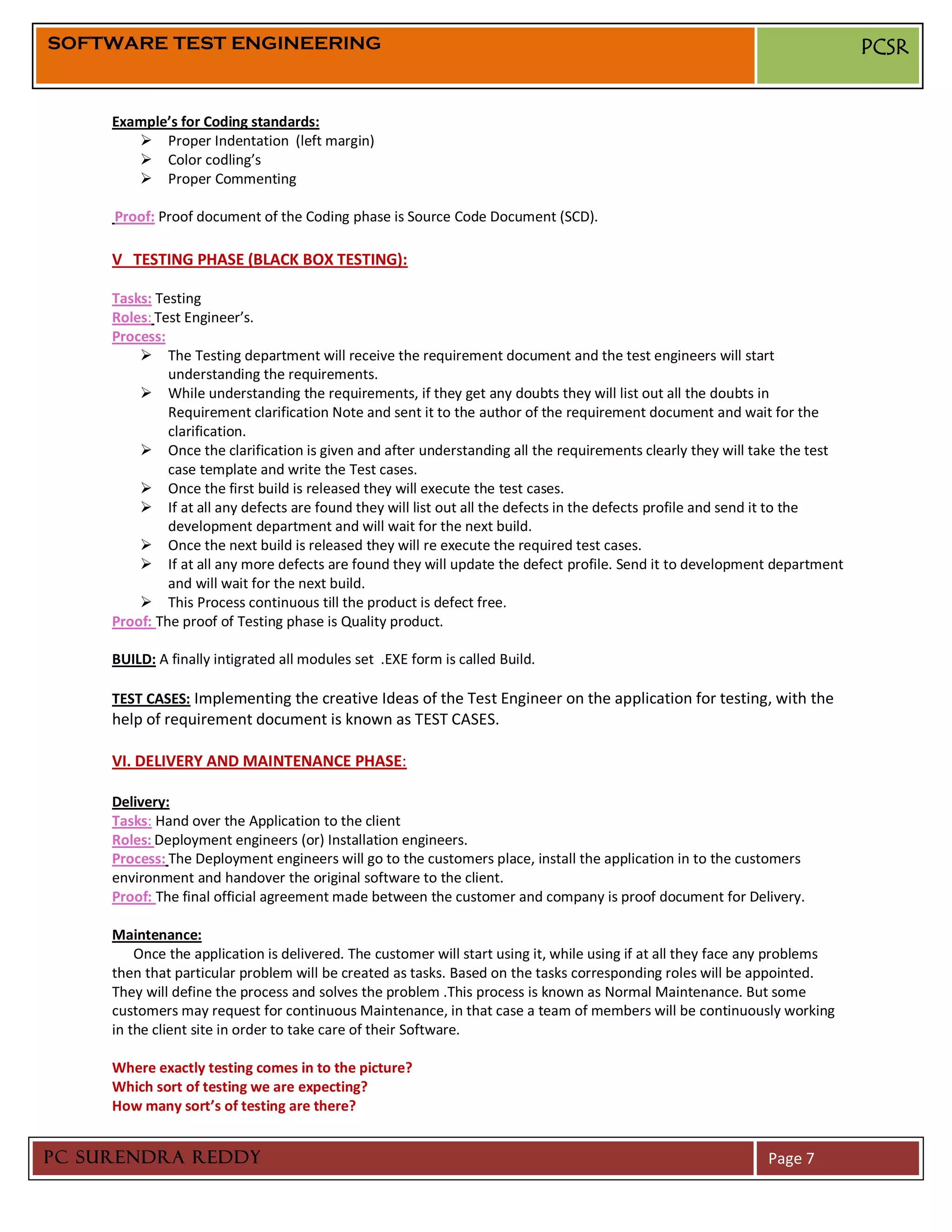SOFTWARE TEST ENGINEERING                                                                                                    PCSR


     Example’s for Coding standards:
         Proper Indentation (left margin)
         Color codling’s
         Proper Commenting

     Proof: Proof document of the Coding phase is Source Code Document (SCD).

     V TESTING PHASE (BLACK BOX TESTING):

     Tasks: Testing
     Roles: Test Engineer’s.
     Process:
          The Testing department will receive the requirement document and the test engineers will start
              understanding the requirements.
          While understanding the requirements, if they get any doubts they will list out all the doubts in
              Requirement clarification Note and sent it to the author of the requirement document and wait for the
              clarification.
          Once the clarification is given and after understanding all the requirements clearly they will take the test
              case template and write the Test cases.
          Once the first build is released they will execute the test cases.
          If at all any defects are found they will list out all the defects in the defects profile and send it to the
              development department and will wait for the next build.
          Once the next build is released they will re execute the required test cases.
          If at all any more defects are found they will update the defect profile. Send it to development department
              and will wait for the next build.
          This Process continuous till the product is defect free.
     Proof: The proof of Testing phase is Quality product.

     BUILD: A finally intigrated all modules set .EXE form is called Build.

     TEST CASES: Implementing the creative Ideas of the Test Engineer on the application for testing, with the
     help of requirement document is known as TEST CASES.

     VI. DELIVERY AND MAINTENANCE PHASE:

     Delivery:
     Tasks: Hand over the Application to the client
     Roles: Deployment engineers (or) Installation engineers.
     Process: The Deployment engineers will go to the customers place, install the application in to the customers
     environment and handover the original software to the client.
     Proof: The final official agreement made between the customer and company is proof document for Delivery.

     Maintenance:
         Once the application is delivered. The customer will start using it, while using if at all they face any problems
     then that particular problem will be created as tasks. Based on the tasks corresponding roles will be appointed.
     They will define the process and solves the problem .This process is known as Normal Maintenance. But some
     customers may request for continuous Maintenance, in that case a team of members will be continuously working
     in the client site in order to take care of their Software.

     Where exactly testing comes in to the picture?
     Which sort of testing we are expecting?
     How many sort’s of testing are there?


PC SURENDRA REDDY                                                                                              Page 7
 