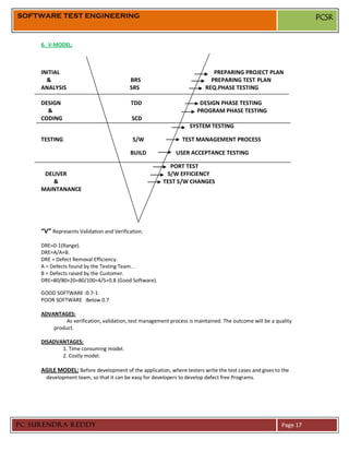 SOFTWARE TEST ENGINEERING                                                                                           PCSR


     6. V-MODEL:



     INITIAL                                                                 PREPARING PROJECT PLAN
       &                                  BRS                               PREPARING TEST PLAN
     ANALYSIS                             SRS                             REQ.PHASE TESTING

     DESIGN                               TDD                           DESIGN PHASE TESTING
       &                                                               PROGRAM PHASE TESTING
     CODING                                SCD
                                                                   SYSTEM TESTING

     TESTING                               S/W                  TEST MANAGEMENT PROCESS

                                          BUILD               USER ACCEPTANCE TESTING

                                                          PORT TEST
      DELIVER                                            S/W EFFICIENCY
         &                                              TEST S/W CHANGES
     MAINTANANCE




     “V” Represents Validation and Verification.

     DRE=0-1(Range).
     DRE=A/A+B.
     DRE = Defect Removal Efficiency.
     A = Defects found by the Testing Team. .
     B = Defects raised by the Customer.
     DRE=80/80+20=80/100=4/5=0.8 (Good Software).

     GOOD SOFTWARE :0.7-1
     POOR SOFTWARE :Below 0.7

     ADVANTAGES:
              As verification, validation, test management process is maintained. The outcome will be a quality
         product.

     DISADVANTAGES:
            1. Time consuming model.
            2. Costly model.

     AGILE MODEL: Before development of the application, where testers write the test cases and gives to the
       development team, so that it can be easy for developers to develop defect free Programs.




PC SURENDRA REDDY                                                                                         Page 17
 