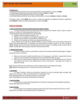 SOFTWARE TEST ENGINEERING                                                                                                     PCSR


     TERMINOLOGY:
     IF A DEVELOPER FINDS A MISTAKE IN CODE, WHILE DEVELOPING OF AN APPLICATION IT IS CALLED AN ERROR.
     IF A TESTER FINDS A MISTAKE IN A BUILD, WHILE TESTING IT IS CALLED A DEFECT (or) ISSUE.
     IF A DEFECT IS ACCEPTED BY DEVELOPER TO SOLVE IT IS CALLED A BUG.
     IF A CUSTOMER FINDS ANY MISTAKES, WHILE USING THE APPLICATION IT IS CALLED A MISTAKE (or) FAULT (or) FAILURE.

     A mistake in code is called ERROR. Due to errors in coding, test engineers are getting mismatches in application
     called DEFECTS. If defect accepted by development to solve called BUG.


     TYPES OF TESTINGS
     1. BUILD ACCEPTANCE TEST/BUILD VERIFICATION TEST/SANITY TESTING:
              It is type of testing In which one will perform overall testing on the released build, in order to confirm
     whether it is proper for conducting detailed testing or not.
      Usually during this type of testing they check the following:
           Whether the build is properly installed or not
           Whether one can navigate to all the pages of application or not
           Whether all the important functionality are available or not
           Whether all the required connections are properly established or not
          Some companies even called this as SMOKE TESTING, but some companies will say that before releasing the
     build to the testing department, the developers will check whether the build is proper or not that is known as
     SMOKE TESTING, and once the build is released what ever the test engineers is checking is known as BAT or BVT or
     SAINITY TESTING (BAT: Build Acceptance Test, BVT: Build Verification Test).

     2. REGRESSION TESTING:
              It is type of testing in which one will perform testing on the already tested functionality again and again.
     Usually we do this in 2 scenarios:

          When ever the tester’s identify the defects raise to the developers, next build is released then the test
           engineers will check defect functionality as well as the related functionality once again.
          When ever some new features are added, the next build is released to testing department team. Then the
           test engineers will check all the related features of those new features once again this is known as
           Regression Testing

     Note: Testing new features for the first time is known as New testing it not the Regression testing.
     Note: Regression testing starts from 2nd build and continuous up to last build.

     3. RETESTING:
             It is type of testing in which one will perform testing on the same funcatnality again and again with
     deferent sets of values, in order to confirm whether it is working fine or not.
                                   st
     Note: Retesting starts from 1 build and continuous up to last build.
     Note: During Regression testing also Retesting will be conducted.

     4. ALPHA TESTING:
              It is type of user acceptance testing conducted in the software company by the test engineers just before
     delivering the application to the client.

     5. BETA TESTING:
              It is also a type of user acceptance testing conducted in the client’s place either by the end users or third
     party experts, just before actual implementation of the application.




PC SURENDRA REDDY                                                                                                Page 18
 