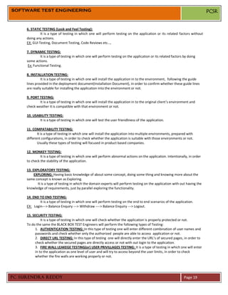SOFTWARE TEST ENGINEERING                                                                                                      PCSR


     6. STATIC TESTING (Look and Feel Testing):
              It is a type of testing in which one will perform testing on the application or its related factors without
     doing any actions.
     EX: GUI Testing, Document Testing, Code Reviews etc…,

     7. DYNAMIC TESTING:
              It is a type of testing in which one will perform testing on the application or its related factors by doing
     some actions.
      Ex: Functional Testing.

     8. INSTALLATION TESTING:
               It is a type of testing in which one will install the application in to the environment, following the guide
     lines provided in the deployment document(Installation Document), in order to confirm whether these guide lines
     are really suitable for installing the application into the environment or not.

     9. PORT TESTING:
             It is a type of testing in which one will install the application in to the original client’s environment and
     check weather it is compatible with that environment or not.

     10. USABILITY TESTING:
             It is a type of testing in which one will test the user friendliness of the application.

     11. COMPATABILITY TESTING:
            It is a type of testing in which one will install the application into multiple environments, prepared with
     different configurations, in order to check whether the application is suitable with those environments or not.
            Usually these types of testing will focused in product based companies.

     12. MONKEY TESTING:
              It is a type of testing in which one will perform abnormal actions on the application. Intentionally, in order
     to check the stability of the application.

     13. EXPLORATORY TESTING:
          EXPLORING: Having basic knowledge of about some concept, doing some thing and knowing more about the
     same concept is known as Exploring.
            It is a type of testing in which the domain experts will perform testing on the application with out having the
     knowledge of requirements, just by parallel exploring the functionality.

     14. END TO END TESTING:
             It is a type of testing in which one will perform testing on the end to end scenarios of the application.
     EX: Login---> Balance Enquiry ---> Withdraw ----> Balance Enquiry ---> Logout.

     15. SECURITY TESTING:
               It is a type of testing in which one will check whether the application is properly protected or not.
     To do the same the BLACK BOX TEST Engineers will perform the following types of Testing:
           1. AUTHENTICATION TESTING: In this type of testing one will enter different combination of user names and
           passwords and check whether only the authorized people are able to access application or not.
           2. DIRECT URL TESTING: In this type of testing one will directly enter the URL’s of secured pages, in order to
           check whether the secured pages are directly access or not with out login to the application.
           3. FIRE WALL LEAKEGE TESTING(or) USER PRIVILLAGES TESTING: It is a type of testing in which one will enter
           in to the application as one level of user and will try to access beyond the user limits, in order to check
           whether the fire walls are working properly or not.




PC SURENDRA REDDY                                                                                                 Page 19
 