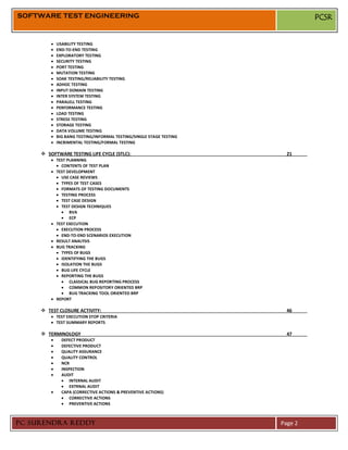 SOFTWARE TEST ENGINEERING                                                    PCSR


           USABILITY TESTING
           END-TO-END TESTING
           EXPLORATORY TESTING
           SECURITY TESTING
           PORT TESTING
           MUTATION TESTING
           SOAK TESTING/RELIABILITY TESTING
           ADHOC TESTING
           INPUT DOMAIN TESTING
           INTER SYSTEM TESTING
           PARALELL TESTING
           PERFORMANCE TESTING
           LOAD TESTING
           STRESS TESTING
           STORAGE TESTING
           DATA VOLUME TESTING
           BIG BANG TESTING/INFORMAL TESTING/SINGLE STAGE TESTING
           INCRIMENTAL TESTING/FORMAL TESTING

      SOFTWARE TESTING LIFE CYCLE (STLC):                            21
           TEST PLANNING
             CONTENTS OF TEST PLAN
           TEST DEVELOPMENT
             USE CASE REVIEWS
             TYPES OF TEST CASES
             FORMATS OF TESTING DOCUMENTS
             TESTING PROCESS
             TEST CASE DESIGN
             TEST DESIGN TECHNIQUES
                 BVA
                 ECP
           TEST EXECUTION
             EXECUTION PROCESS
             END-TO-END SCENARIOS EXECUTION
           RESULT ANALYSIS
           BUG TRACKING
             TYPES OF BUGS
             IDENTIFYING THE BUGS
             ISOLATION THE BUGS
             BUG LIFE CYCLE
             REPORTING THE BUGS
                 CLASSICAL BUG REPORTING PROCESS
                 COMMON REPOSITORY ORIENTED BRP
                 BUG TRACKING TOOL ORIENTED BRP
           REPORT

      TEST CLOSURE ACTIVITY:                                         46
           TEST EXECUTION STOP CRITERIA
           TEST SUMMARY REPORTS

      TERMINOLOGY                                                    47
             DEFECT PRODUCT
             DEFECTIVE PRODUCT
             QUALITY ASSURANCE
             QUALITY CONTROL
             NCR
             INSPECTION
             AUDIT
                 INTERNAL AUDIT
                 EXTRNAL AUDIT
             CAPA (CORRECTIVE ACTIONS & PREVENTIVE ACTIONS)
                 CORRECTIVE ACTIONS
                 PREVENTIVE ACTIONS



PC SURENDRA REDDY                                                   Page 2
 