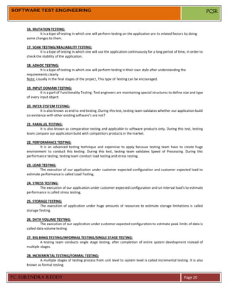 SOFTWARE TEST ENGINEERING                                                                                                        PCSR


     16. MUTATION TESTING:
            It is a type of testing in which one will perform testing on the application are its related factors by doing
     some changes to them.

     17. SOAK TESTING/REALIABILITY TESTING:
             It is a type of testing in which one will use the application continuously for a long period of time, in order to
     check the stability of the application.

     18. ADHOC TESTING:
             It is a type of testing in which one will perform testing in their own style after understanding the
     requirements clearly.
     Note: Usually in the final stages of the project, This type of Testing can be encouraged.

     19. INPUT DOMAIN TESTING:
              It is a part of Functionality Testing. Test engineers are maintaining special structures to define size and type
     of every input object.

     20. INTER SYSTEM TESTING:
              It is also known as end to end testing. During this test, testing team validates whether our application build
     co-existence with other existing software’s are not?

     21. PARALLEL TESTING:
             It is also known as comparative testing and applicable to software products only. During this test, testing
     team compare our application build with competitors products in the market.

     22. PERFORMANCE TESTING:
             It is an advanced testing technique and expensive to apply because testing team have to create huge
     environment to conduct this testing. During this test, testing team validates Speed of Processing. During this
     performance testing, testing team conduct load testing and stress testing.

     23. LOAD TESTING:
             The execution of our application under customer expected configuration and customer expected load to
     estimate performance is called Load Testing.

     24. STRESS TESTING:
             The execution of our application under customer expected configuration and un interval load’s to estimate
     performance is called stress testing.

     25. STORAGE TESTING:
              The execution of application under huge amounts of resources to estimate storage limitations is called
     storage Testing.

     26. DATA VOLUME TESTING:
              The execution of our application under customer expected configuration to estimate peak limits of data is
     called data volume testing.

     27. BIG BANG TESTING/INFORMAL TESTING/SINGLE STAGE TESTING:
              A testing team conducts single stage testing, after completion of entire system development instead of
     multiple stages.

     28. INCREMENTAL TESTING/FORMAL TESTING:
             A multiple stages of testing process from unit level to system level is called incremental testing. It is also
     known as formal testing.


PC SURENDRA REDDY                                                                                                Page 20
 