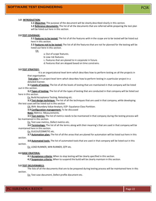 SOFTWARE TEST ENGINEERING                                                                                                         PCSR


     1.0 INTRODUCTION:
               1.1 Objective: The purpose of the document will be clearly described clearly in this section.
               1.2 Reference documents: The list of all the documents that are referred while preparing the test plan
               will be listed out here in this section.

     2.0 TEST COVERAGE:
                2.1 Features to be tested: The list of all the features with in the scope are to be tested will be listed out
                here in this section.
                2.2 Features not to be tested: The list of all the features that are not for planned for the testing will be
                listed out here in this section.
                     EX:
                             a. Out of scope features.
                             b. Low risk features.
                             c. Features that are planed to in corporate in future.
                             d. Features that are skipped based on time constrains.

     3.0 TEST STRATEGY:
                          It is an organizational level term which describes how to perform testing on all the projects in
               that organization.
                Test plan: It is project level term which describes how to perform testing in a particular project in a
               detailed manner.
               3.1 Levels of testing: The list of all the levels of testing that are maintained in that company will be listed
     out in this section.
               3.2 Types of testing: The list of all the types of testing that are conducted in that company will be listed out
     here in this section.
               Ex: Build Acceptance Testing, Retesting etc.
               3.3 Test design technique: The list of all the techniques that are used in that company, while developing
     the test cases will be listed out in this section
               EX: BVA- Boundary Value Analysis, ECP- Equalance Class Partition.
               3.4 Configuration management: To be discussed
               Note: Metrics: Measurements.
               3.5 Test metrics: The list of metrics needs to be maintained in that company during the testing process will
     be maintained in this section.
               Ex: Test case metrics, Defect metrics etc.
               3.6 Terminology: The list of all the terms along with their meaning’s that are used in that company will be
     maintained here in this section.
               Ex: GUI/UI/COSMETIC etc.
               3.7 Automation plan: The list of all the areas that are planed for automation will be listed out here in this
     section.
               3.8 Automated tools: The list of automated tools that are used in that company will be listed out in this
     section.
               Ex: LOAD RUNNER, WIN RUNNER, QTP etc.

     4.0 BASE CRIATERIA:
             4.1 Acceptance criteria: When to stop testing will be clearly specified in this section.
             4.2 Suspension criteria: When to suspend the build will be clearly maintain in this section.

     5.0 TEST DELEVERABELS:
              The lists of all the documents that are to be prepared during testing process will be maintained here in this
     section.
              Ex: Test case document, Defect profile document etc.




PC SURENDRA REDDY                                                                                                 Page 22
 