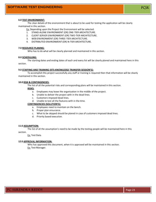 SOFTWARE TEST ENGINEERING                                                                                                      PCSR


     6.0 TEST ENVIRONMENT:
              The clear details of the environment that is about to be used for testing the application will be clearly
     maintained in this section.
            Ex: Depending upon the Project the Environment will be selected.
            1. STAND-ALONE ENVIRONMENT (OR) ONE-TIER ARCHITECTURE.
            2. CLIENT-SERVER ENVIRONMENT (OR) TWO-TIER ARCHITECTURE.
            3. WEB ENVIRONMENT (OR) THREE-TIER ARCHITECTURE.
            4. DISTRIBUTED ENVIRONMENT (OR) N-TIER ARCHITECTURE.

     7.0 RESOURCE PLANING:
             Who has to do what will be clearly planned and maintained in this section.

     8.0 SCHEDULING:
              The starting dates and ending dates of each and every list will be clearly planed and maintained here in this
     section.

     9.0 STAFFING AND TRAINING (KTS-KNOWLEDGE TRANSFER SESSION’S):
             To accomplish this project successfully any staff or training is required then that information will be clearly
     maintained in this section.

     10.0 RISK & CONTINGENCIES:
             The list of all the potential risks and corresponding plans will be maintained in this section.
             RISKS:
                  a. Employees may leave the organization in the middle of the project.
                  b. Unable to deliver the project with in the dead lines.
                  c. Customers imposed dead lines.
                  d. Unable to test all the features with in the time.
             CONTINGENCIES (SOLUTION’S):
                  a. Employees need to maintain on the bench.
                  b. Proper plan ensurance.
                  c. What to be skipped should be planed in case of customers imposed dead lines.
                  d. Priority based execution.


     11.0 ASSUMPTION:
              The list of all the assumption’s need to be made by the testing people will be maintained here in this
     section.
              Ex: Test Data.

     12.0 APPROVAL INFORMATION:
             Who has approved this document, when it is approved will be maintained in this section.
             Ex: Test Manager.




PC SURENDRA REDDY                                                                                               Page 23
 
