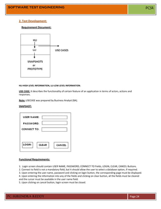 SOFTWARE TEST ENGINEERING                                                                                                   PCSR


     2. Test Development:
       Requirement Document:




     HLI-HIGH LEVEL INFORMATION, LLI-LOW LEVEL INFORMATION.

     USE CASE: It describes the functionality of certain feature of an application in terms of actors, actions and
     responses.

     Note: USECASE was prepared by Business Analyst (BA).

     SNAPSHOT:




     Functional Requirements:

     1. Login screen should contain USER NAME, PASSWORD, CONNECT TO Fields, LOGIN, CLEAR, CANCEL Buttons.
     2. Connect to field is not a mandatory field, but it should allow the user to select a database option, if required.
     3. Upon entering the user name, password and clicking on login button, the corresponding page must be displayed.
     4. Upon entering the information into any of the fields and clicking on clear button, all the fields must be cleared
     and the cursor must be available in the user name field.
     5. Upon clicking on cancel button, login screen must be closed.




PC SURENDRA REDDY                                                                                               Page 24
 