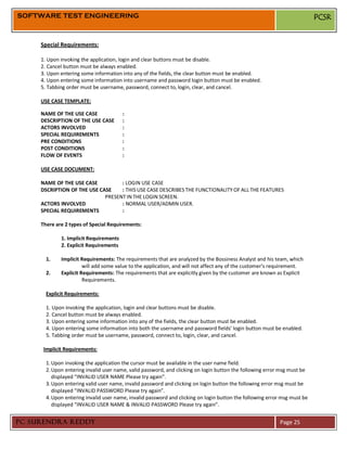 SOFTWARE TEST ENGINEERING                                                                                                  PCSR


     Special Requirements:

     1. Upon invoking the application, login and clear buttons must be disable.
     2. Cancel button must be always enabled.
     3. Upon entering some information into any of the fields, the clear button must be enabled.
     4. Upon entering some information into username and password login button must be enabled.
     5. Tabbing order must be username, password, connect to, login, clear, and cancel.

     USE CASE TEMPLATE:

     NAME OF THE USE CASE               :
     DESCRIPTION OF THE USE CASE        :
     ACTORS INVOLVED                    :
     SPECIAL REQUIREMENTS               :
     PRE CONDITIONS                     :
     POST CONDITIONS                    :
     FLOW OF EVENTS                     :

     USE CASE DOCUMENT:

     NAME OF THE USE CASE          : LOGIN USE CASE
     DSCRIPTION OF THE USE CASE    : THIS USE CASE DESCRIBES THE FUNCTIONALITY OF ALL THE FEATURES
                             PRESENT IN THE LOGIN SCREEN.
     ACTORS INVOLVED               : NORMAL USER/ADMIN USER.
     SPECIAL REQUIREMENTS          :

     There are 2 types of Special Requirements:

             1. Implicit Requirements
             2. Explicit Requirements

       1.    Implicit Requirements: The requirements that are analyzed by the Bossiness Analyst and his team, which
                       will add some value to the application, and will not affect any of the customer’s requirement.
       2.    Explicit Requirements: The requirements that are explicitly given by the customer are known as Explicit
                       Requirements.

       Explicit Requirements:

       1. Upon invoking the application, login and clear buttons must be disable.
       2. Cancel button must be always enabled.
       3. Upon entering some information into any of the fields, the clear button must be enabled.
       4. Upon entering some information into both the username and password fields’ login button must be enabled.
       5. Tabbing order must be username, password, connect to, login, clear, and cancel.

      Implicit Requirements:

       1. Upon invoking the application the cursor must be available in the user name field.
       2. Upon entering invalid user name, valid password, and clicking on login button the following error msg must be
          displayed “INVALID USER NAME Please try again”.
       3. Upon entering valid user name, invalid password and clicking on login button the following error msg must be
          displayed “INVALID PASSWORD Please try again”.
       4. Upon entering invalid user name, invalid password and clicking on login button the following error msg must be
          displayed “INVALID USER NAME & INVALID PASSWORD Please try again”.


PC SURENDRA REDDY                                                                                           Page 25
 