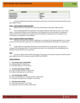 SOFTWARE TEST ENGINEERING                                                                                                       PCSR


     Usually:
                            SEVERITY                                                    PRIORITY
     FATAL DEFECTS                                               CRITICAL
     MAJOR DEFECTS                                               HIGH
     MINOR DEFECTS                                               MEDIUM
     SUGGESTIONS                                                 LOW

              Sometimes highest Severity defects will be given least Priority and sometimes least Severity defects will be
     given highest Priority.

     CASE 1: LEAST SEVERITY-HIGHEST PRIORITY:
               Whenever there is a customer visit, all the look and feel defects will be given highest priority.
     Ex:
               We are developing HDFC bank application, every page should have HDFC logo on top of it, but it shows
     HSBC, it is look and feel problem, even though we are not completed the main functionality of an application,
     customer will visit the company then we give all look and feel defects as high priority, even though the main
     functionality of an application is not completed.

     CASE 2: HIGHEST SEVERITY-LEAST PRIORITY:
             Whenever some part of the module or application is not released to the testing department as it is under
     construction the testers will usually raise it as a fatal defect but the development lead treats it as a least priority.

     Ex:
              Suppose 80% of an application developed and remaining 20% was not developed. The application is
     released to the testing department. The test engineer will raise this as a fatal defect in the 20% application, but
     developer lead will treated it as a least priority.

     Note:
              Sometimes highest Severity defects will be given least priority and sometimes least priority defects will be
     given highest priority, for this sake we use both SEVERITY and PRIORITY.

     TYPES OF DEFECTS:

     1. User Interface Bugs: SUGGESTIONS
     Ex 1: Spelling Mistake → High Priority
     Ex 2: Improper alignment → Low Priority

      2. Boundary Related Bugs: MINOR
     Ex 1: Does not allow valid type → High Priority
     Ex 2: Allows invalid type also → Low Priority

     3. Error Handling Bugs: MINOR
     Ex 1: Does not providing error massage window → High Priority
     Ex 2: Improper meaning of error massages → Low Priority

     4. Calculation Bugs: MAJOR
     Ex 1: Final output is wrong → Low Priority
     Ex 2: Dependent results are wrong → High Priority




PC SURENDRA REDDY                                                                                                 Page 38
 
