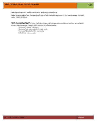 SOFTWARE TEST ENGINEERING                                                                                                PCSR


     Tool: Something that is used to complete the work easily and perfectly.
     Note: Some companies’ use their own Bug Tracking Tool, this tool is developed by their own language, this tool is
     called ‘INHOUSE TOOLS’.


     TEST CLOSURE ACTIVITY: This is the final activity in the testing process done by the test lead, where he will
     prepare the test summary report, which contains the information like:
               Number of cycles of execution,
               Number of test cases executed in each cycle,
               Number of defects found in each cycle,
               Defect ratio and…………etc.




PC SURENDRA REDDY                                                                                           Page 46
 