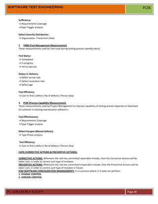SOFTWARE TEST ENGINEERING                                                                                           PCSR


     Sufficiency:
     → Requirements Coverage
     →Type-Trigger analysis

     Defect Severity Distribution:
     → Organization- Trend limit check.

     2. TMM (Test Management Measurement):
     These measurements used by Test Lead during testing process (weekly twice).

     Test Status:
     → Completed
     → In progress
     → Yet to execute

     Delays in Delivery:
     → Defect arrival rate
     → Defect resolution rate
     → Defect age

     Test Efficiency:
     → Cost to find a defect ( No of defects / Person-Day)

     3. PCM (Process Capability Measurement):
     These measurements used by Project Management to improve capability of testing process depends on feed back
     of customer in existing maintenance software’s.

     Test Effectiveness:
     → Requirements Coverage
     →Type-Trigger analysis

     Defect Escapes (Missed defects):
     → Type-Phase analysis

     Test Efficiency:
     → Cost to find a defect ( No of defects / Person-Day)

     CAPA (CORRECTIVE ACTIONS & PREVENTIVE ACTIONS):

     CORRECTIVE ACTIONS: Whenever the role has committed repairable mistake, than the Corrective Actions will be
     taken care, in order to correct such type of mistakes.
     PREVENTIVE ACTIONS: Whenever the role has committed irreparable mistake, than the Preventive Actions will be
     taken care, in order to correct such type of mistakes in future.
     SCM (SOFTWARE CONFIGURATION MANAGEMENT): It is a process where in 2 tasks are perform:
     1. CHANGE CONTROL
     2. VERSION CONTROL




PC SURENDRA REDDY                                                                                      Page 48
 