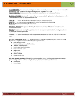 SOFTWARE TEST ENGINEERING                                                                                              PCSR


     CHANGE CONTROL: It is a process of updating all the related documents, whenever some changes are made to the
     application, in order to keep the Documents and Applications in sink with each other.
     VERSION CONTROL: It is a process in which one will take care of Naming conventions and Versions.

     COMMON REPOSITORY: It is basically a server, which can be accessed only by the authorized people, where in they
     can store the information and retrieve the information.

     CHECK IN: It is a process of uploading the information from the Common Repository.
     CHECK OUT: It is a process of downloading the information from the Common Repository.
     BASE LINE: It is a process of finalizing the documents.

     PUBLISHING/PINNING: It is a process of making the finalized documents available to the relevant resources.

     RELEASE: It is a process of sending the application from the development department to the testing department
     (or) from the company to the market.

     DELIVERY: It is a process of sending the application from the company to the client (or) from the market to the
     client.

     SRN (SOFTWARE RELEASE NOTE): It is a note prepared by the development department and sent to the testing
     department during the release, it contains the following information:
            Build path information.
            Deployment document path information.
            Test data path information.
            Known issues path information.
            Release manager name.
            Release date.
            Build number.
            Version number.
            Module name……etc

     SDN (SOFTWARE DEVELOPMENT NOTE): It is a note prepared by team of members under the project managers
     guidance and given to the customer during the delivery, it contains the following information:
             User manual
             Known issues




PC SURENDRA REDDY                                                                                            Page 49
 