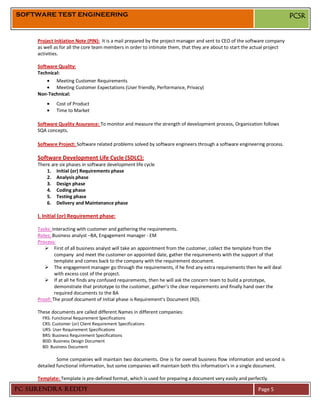 SOFTWARE TEST ENGINEERING                                                                                                  PCSR


     Project Initiation Note (PIN): It is a mail prepared by the project manager and sent to CEO of the software company
     as well as for all the core team members in order to intimate them, that they are about to start the actual project
     activities.

     Software Quality:
     Technical:
             Meeting Customer Requirements
             Meeting Customer Expectations (User friendly, Performance, Privacy)
     Non-Technical:
              Cost of Product
              Time to Market

     Software Quality Assurance: To monitor and measure the strength of development process, Organization follows
     SQA concepts.

     Software Project: Software related problems solved by software engineers through a software engineering process.

     Software Development Life Cycle (SDLC):
     There are six phases in software development life cycle
         1. Initial (or) Requirements phase
         2. Analysis phase
         3. Design phase
         4. Coding phase
         5. Testing phase
         6. Delivery and Maintenance phase

     I. Initial (or) Requirement phase:

     Tasks: Interacting with customer and gathering the requirements.
     Roles: Business analyst –BA, Engagement manager - EM
     Process:
         First of all business analyst will take an appointment from the customer, collect the template from the
             company and meet the customer on appointed date, gather the requirements with the support of that
             template and comes back to the company with the requirement document.
         The engagement manager go through the requirements, if he find any extra requirements then he will deal
             with excess cost of the project.
         If at all he finds any confused requirements, then he will ask the concern team to build a prototype,
             demonstrate that prototype to the customer, gather’s the clear requirements and finally hand over the
             required documents to the BA
     Proof: The proof document of Initial phase is Requirement’s Document (RD).

     These documents are called different Names in different companies:
       FRS: Functional Requirement Specifications
       CRS: Customer (or) Client Requirement Specifications
       URS: User Requirement Specifications
       BRS: Business Requirement Specifications
       BDD: Business Design Document
       BD: Business Document

              Some companies will maintain two documents. One is for overall business flow information and second is
     detailed functional information, but some companies will maintain both this information’s in a single document.

     Template: Template is pre-defined format, which is used for preparing a document very easily and perfectly.

PC SURENDRA REDDY                                                                                          Page 5
 