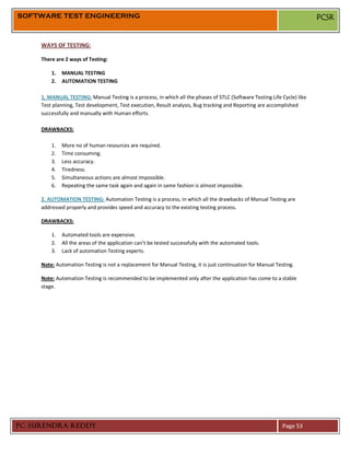 SOFTWARE TEST ENGINEERING                                                                                                 PCSR


     WAYS OF TESTING:

     There are 2 ways of Testing:

         1.   MANUAL TESTING
         2.   AUTOMATION TESTING

     1. MANUAL TESTING: Manual Testing is a process, in which all the phases of STLC (Software Testing Life Cycle) like
     Test planning, Test development, Test execution, Result analysis, Bug tracking and Reporting are accomplished
     successfully and manually with Human efforts.

     DRAWBACKS:

         1.   More no of human resources are required.
         2.   Time consuming.
         3.   Less accuracy.
         4.   Tiredness.
         5.   Simultaneous actions are almost impossible.
         6.   Repeating the same task again and again in same fashion is almost impossible.

     2. AUTOMATION TESTING: Automation Testing is a process, in which all the drawbacks of Manual Testing are
     addressed properly and provides speed and accuracy to the existing testing process.

     DRAWBACKS:

         1.   Automated tools are expensive.
         2.   All the areas of the application can’t be tested successfully with the automated tools.
         3.   Lack of automation Testing experts.

     Note: Automation Testing is not a replacement for Manual Testing, it is just continuation for Manual Testing.

     Note: Automation Testing is recommended to be implemented only after the application has come to a stable
     stage.




PC SURENDRA REDDY                                                                                            Page 53
 