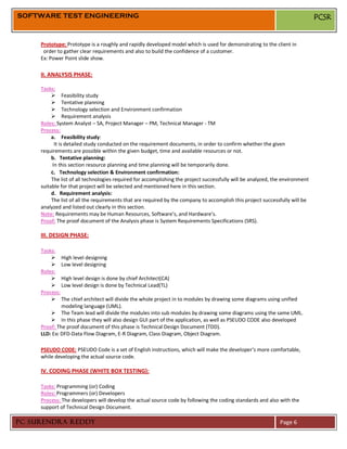 SOFTWARE TEST ENGINEERING                                                                                                      PCSR


     Prototype: Prototype is a roughly and rapidly developed model which is used for demonstrating to the client in
      order to gather clear requirements and also to build the confidence of a customer.
     Ex: Power Point slide show.

     II. ANALYSIS PHASE:

     Tasks:
           Feasibility study
           Tentative planning
           Technology selection and Environment confirmation
           Requirement analysis
     Roles: System Analyst – SA, Project Manager – PM, Technical Manager - TM
     Process:
          a. Feasibility study:
           It is detailed study conducted on the requirement documents, in order to confirm whether the given
     requirements are possible within the given budget, time and available resources or not.
          b. Tentative planning:
          In this section resource planning and time planning will be temporarily done.
          c. Technology selection & Environment confirmation:
          The list of all technologies required for accomplishing the project successfully will be analyzed, the environment
     suitable for that project will be selected and mentioned here in this section.
          d. Requirement analysis:
          The list of all the requirements that are required by the company to accomplish this project successfully will be
     analyzed and listed out clearly in this section.
     Note: Requirements may be Human Resources, Software’s, and Hardware’s.
     Proof: The proof document of the Analysis phase is System Requirements Specifications (SRS).

     III. DESIGN PHASE:

     Tasks:
          High level designing
          Low level designing
     Roles:
          High level design is done by chief Architect(CA)
          Low level design is done by Technical Lead(TL)
     Process:
          The chief architect will divide the whole project in to modules by drawing some diagrams using unified
              modeling language (UML).
          The Team lead will divide the modules into sub modules by drawing some diagrams using the same UML.
          In this phase they will also design GUI part of the application, as well as PSEUDO CODE also developed
     Proof: The proof document of this phase is Technical Design Document (TDD).
     LLD: Ex: DFD-Data Flow Diagram, E-R Diagram, Class Diagram, Object Diagram.

     PSEUDO CODE: PSEUDO Code is a set of English instructions, which will make the developer’s more comfortable,
     while developing the actual source code.

     IV. CODING PHASE (WHITE BOX TESTING):

     Tasks: Programming (or) Coding
     Roles: Programmers (or) Developers
     Process: The developers will develop the actual source code by following the coding standards and also with the
     support of Technical Design Document.

PC SURENDRA REDDY                                                                                              Page 6
 