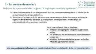 3.- Tos como enfermedad :
 Estimulación excesiva de un reflejo normal de la tos, como ocurre después de la inhalación de
un cuerpo extraño o vapores nocivos.
 Sin embargo, la mayoría de los pacientes que presentan tos crónica tienen características de
hipersensibilidad refleja de la tos, que responden a la exposición a niveles bajos de
estimulación térmica, química o mecánica.
Síndrome de hipersensibilidad tusígeno (“Cough hypersensitivity syndrome”)
Una neuropatía sensorial subyacente caracterizada por hipersensibilización de los nervios sensoriales.
 