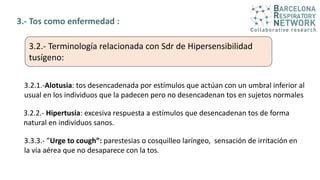 3.- Tos como enfermedad :
3.2.- Terminología relacionada con Sdr de Hipersensibilidad
tusígeno:
3.2.1.-Alotusia: tos desencadenada por estímulos que actúan con un umbral inferior al
usual en los individuos que la padecen pero no desencadenan tos en sujetos normales
3.2.2.- Hipertusia: excesiva respuesta a estímulos que desencadenan tos de forma
natural en individuos sanos.
3.3.3.- ”Urge to cough”: parestesias o cosquilleo laríngeo, sensación de irritación en
la vía aérea que no desaparece con la tos.
 