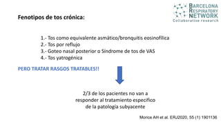 Morice AH et al. ERJ2020, 55 (1) 1901136
Fenotipos de tos crónica:
1.- Tos como equivalente asmático/bronquitis eosinofílica
2.- Tos por reflujo
3.- Goteo nasal posterior o Síndrome de tos de VAS
4.- Tos yatrogénica
2/3 de los pacientes no van a
responder al tratamiento especifico
de la patología subyacente
PERO TRATAR RASGOS TRATABLES!!
 
