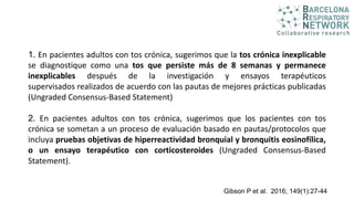 1. En pacientes adultos con tos crónica, sugerimos que la tos crónica inexplicable
se diagnostique como una tos que persiste más de 8 semanas y permanece
inexplicables después de la investigación y ensayos terapéuticos
supervisados ​​realizados de acuerdo con las pautas de mejores prácticas publicadas
(Ungraded Consensus-Based Statement)
2. En pacientes adultos con tos crónica, sugerimos que los pacientes con tos
crónica se sometan a un proceso de evaluación basado en pautas/protocolos que
incluya pruebas objetivas de hiperreactividad bronquial y bronquitis eosinofílica,
o un ensayo terapéutico con corticosteroides (Ungraded Consensus-Based
Statement).
Gibson P et al. 2016; 149(1):27-44
 