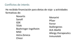 Novartis
Sanofi
GSK
TEVA
Boehringer-Ingelheim
MSD
Astra-Zeneca
Chiesi
Conflictos de interés
He recibido financiación para dietas de viaje y actividades
formativas de:
Menarini
Pfizer
Ferrer
Stallergenes
ALK-Abelló
Allergy therapeutics
Inmunotek
 