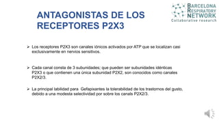 ANTAGONISTAS DE LOS
RECEPTORES P2X3
 Los receptores P2X3 son canales iónicos activados por ATP que se localizan casi
exclusivamente en nervios sensitivos.
 La principal labilidad para Gefapixantes la tolerabilidad de los trastornos del gusto,
debido a una modesta selectividad por sobre los canals P2X2/3.
 Cada canal consta de 3 subunidades; que pueden ser subunidades idénticas
P2X3 o que contienen una única subunidad P2X2, son conocidos como canales
P2X2/3.
 