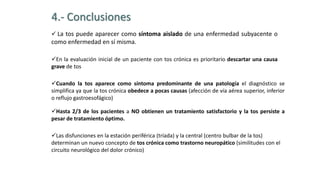 4.- Conclusiones
 La tos puede aparecer como síntoma aislado de una enfermedad subyacente o
como enfermedad en sí misma.
En la evaluación inicial de un paciente con tos crónica es prioritario descartar una causa
grave de tos
Cuando la tos aparece como síntoma predominante de una patología el diagnóstico se
simplifica ya que la tos crónica obedece a pocas causas (afección de vía aérea superior, inferior
o reflujo gastroesofágico)
Hasta 2/3 de los pacientes a NO obtienen un tratamiento satisfactorio y la tos persiste a
pesar de tratamiento óptimo.
Las disfunciones en la estación periférica (tríada) y la central (centro bulbar de la tos)
determinan un nuevo concepto de tos crónica como trastorno neuropático (similitudes con el
circuito neurológico del dolor crónico)
 