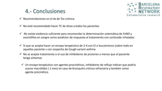 4.- Conclusiones
 Recomendaciones en el dx de Tos crónica:
 No está recomendado hacer TC de tórax a todos los pacientes
 No existe evidencia suficiente para recomendar la determinación sistemática de FeNO y
eosinófilos en sangre como predictor de respuesta al tratamiento con corticoide inhalados
 Si que se acepta hacer un ensayo terapéutico de 2-4 con CI o leucotrienos (sobre todo en
aquellos paciente s con sospecha de Cough variant asthma
 No se acepta tratamiento o el uso de inhibidores de protones a menos que el paciente
tenga síntomas
 Un ensayo terapéutico con agentes procinéticos, inhibidores de reflujo indican que podría
usarse macrólidos ( 1 mes) en caso de bronquitis crónica refractaria y también como
agente procinético.
 