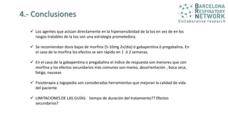 4.- Conclusiones
 Los agentes que actúan directamente en la hipersensibiidad de la tos en vez de en los
rasgos tratables de la tos son una estrategia prometedora.
 Se recomiendan dosis bajas de morfina (5-10mg 2v/dia) ó gabapentina ó pregabalina. En
el caso de la morfina los efectos se ven rápido en 1 ó 2 semanas.
 En el caso de la gabapentina o pregabalina el índice de respuesta son menores que con
morfina y los efectos secundarios más comunes son mareo, desorientación , boca seca,
fatiga, nauseas
 Fisioterapia y logopedia son consideradas herramientas que mejoran la calidad de vida
del paciente
 LIMITACIONES DE LAS GUÍAS: tiempo de duración del tratamiento?? Efectos
secundarios?
 