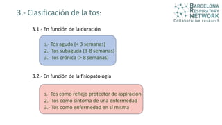 3.- Clasificación de la tos:
3.1.- En función de la duración
1.- Tos aguda (< 3 semanas)
2.- Tos subaguda (3-8 semanas)
3.- Tos crónica (> 8 semanas)
3.2.- En función de la fisiopatología
1.- Tos como reflejo protector de aspiración
2.- Tos como síntoma de una enfermedad
3.- Tos como enfermedad en sí misma
 