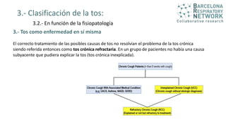3.- Clasificación de la tos:
3.2.- En función de la fisiopatología
3.- Tos como enfermedad en sí misma
El correcto tratamiento de las posibles causas de tos no resolvían el problema de la tos crónica
siendo referida entonces como tos crónica refractaria. En un grupo de pacientes no había una causa
subyacente que pudiera explicar la tos (tos crónica inexplicada).
 