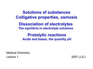 Medical Chemistry Lecture 1    200 7  (J.S.) Solutions of substances Colligative properties, osmosis Dissociation of electrolytes The equilibria in electrolyte solutions Protolytic reactions Acids and bases , the quantity pH 
