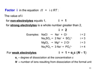 The value of  i for  non - electrolytes  equals 1,  i  =   1   for  strong electrolytes  is a whole number greater than 2,    i  >   2  α c   –  degree of dissociation at the concentration  c  N  –  number of ions resulting from dissociation of the formal unit Examples:  NaCl     Na +   +  Cl –   i = 2 Na 2 SO 4     2 Na +  +  SO 4 2– i = 3 MgCl 2      Mg 2+   +  2 Cl – i = 3 Na 3 PO 4     3 Na +  +  PO 4 3– i = 4 Factor  i   in the equation     =  i  c RT  :  For  weak electrolytes   i  =   1  +  α c c  ( N   –  1 ) 