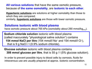 All various solutions  that have the same osmotic pressure, because of  the same osmolality , are  isotonic to each other . Hypertonic solutions  are solutions at higher osmolality than those to which they are compared; similarly,  hypotonic solutions  are those with lower osmotic pressure.  Solutions isotonic with blood plasma have osmotic pressure about 765 kPa (osmolality about 290 mmol/kg H 2 O ). In order to prevent possible injury to blood cells by osmosis, fluids for intravenous use are usually prepared at approx. isotonic concentration.  Sodium chloride solution  isotonic with blood plasma (called inaccurately  " physiological saline solution“) contains 154 mmol NaCl per litre  (154 mmol/l Na +  and 154 mmol/l Cl – ), that is 9 g NaCl / l (0.9% sodium chloride). Glucose solution  isotonic with blood plasma contains 308 mmol glucose per litre , that is 55 g / l (5% glucose solution).  