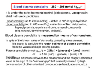 Blood plasma osmolality   is  measured by means of osmometers. Blood plasma osmolality   280 – 295 mmol kg H 2 O –1 Hypoosmolality   (up to 230 mmol/kg) – deficit in Na +  or hyperhydration Hyperosmolality  (up to 400 mmol/kg) – retention of Na + , dehydration, hyperglycaemia, uremic syndrome, unusual compounds (e.g. ethanol, ethylene glycol, acetone).  It is under the strict hormonal control (aldosterone, vasopressin, atrial natriuretic peptides). Plasma osmolality  (mmol kg H 2 O -1 )  ≈  2  [ Na + ]   +   [ glucose ]   +   [ urea]  (mmol/l)    or   ≈ 1.86 [Na + ] + [glucose] + [urea] + 9  (mmol/l) The marked difference between the measured and the roughly estimated value is the sign of the  " osmolar gap“ that is usually caused by high  concentration of other unionized compou n d s  (ethanol, acetone, etc.).  In spite of the known value of osmolality gained by measurement, it is useful to calculate the  rough estimate of plasma osmolality from the values of major plasma solutes:  