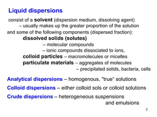 Liquid dispersions consist of a   solvent  (dispersion medium, dissolving agent)  –  usually makes up the greater proportion of the solution and some of the following components (dispersed fraction): dissolved solids (solutes)     –  molecular compounds   –  ionic compounds dissociated to ions, colloid particles  – macromolecules or micelles particulate materials  – aggregates of molecules   –   precipitated solids, bacteria, cells Analytical dispersions  – homogenous,  " true“ solutions  Colloid dispersions  – either colloid sols or colloid solutions  Crude dispersions  – heterogeneous suspensions   and emulsions 