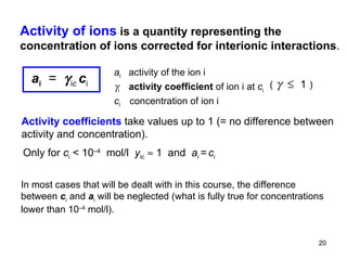 a i   activity of the ion i  i  activity coefficient  of ion i at  c i c i  concentration of ion i (         1   ) Only for  c i   < 10 –4   mol/l  y ic     1  and  a i  =   c i   Activity of ions   is a quantity representing the concentration of ions corrected for interionic interactions . Activity coefficients  take values up to 1 (= no difference between activity and concentration).  In most cases that will be dealt with in this course, the difference between  c i  and  a i  will be neglected (what is fully true for concentrations lower than 10 –4  mol/l ) .  a i   =    i c   c i 