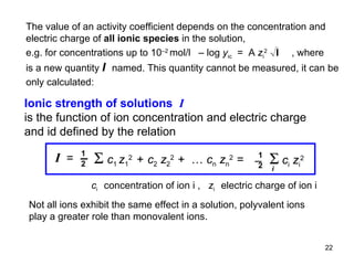 Ionic strength of solutions  I   is the function of ion concentration and electric charge and id defined by the relation c i  concentration of ion i ,  z i  electric charge of ion i The value of an activity coefficient depends on the concentration and electric charge of  all ionic species  in the solution, e.g. for concentrations up to 10 –2  mol/l  – log  y ic   =  A  z i 2   , where is a new quantity  I  named. This quantity cannot be measured, it can be only calculated:  Not all ions exhibit the same effect in a solution, polyvalent ions play a greater role than monovalent ions. I  =   ‒ 1 2    c 1  z 1 2   +   c 2   z 2 2  +  …  c n   z n 2  = 1 2 ‒    c i   z i 2 i 