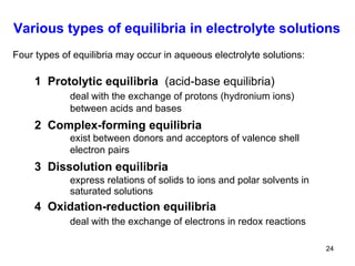 Various types of equilibria in electrolyte solutions Four types of  equilibria  may occur in aqueous electrolyte solutions: 1   Protolytic equilibria  (acid-base equilibria) deal with the exchange of protons (hydronium ions) between acids and bases 2  Complex-forming equilibria exist between donors and acceptors of valence shell electron pairs  3   Dissolution equilibria express relations of solids to ions and polar solvents in saturated solutions  4  Oxidation-reduction equilibria deal with the exchange of electrons in redox reactions 