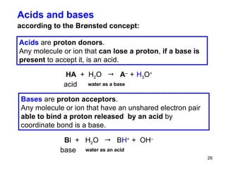 Acids and bases according to the Br ønsted concept : Acids  are  proton donors .   Any molecule or ion that  can lose a proton ,  if a base is present  to accept it, is an acid.  Bases  are  proton acceptors .   Any molecule or ion that have an unshared electron pair  able to bind a proton released  by an acid  by coordinate bond is a base.  HA   +  H 2 O     A –   +   H 3 O +   acid water as a base B l   +  H 2 O     B H +  +  OH –   base  water as an acid 