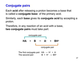 Conjugate pairs Each  acid  after releasing a proton becomes a base that  is called a  conjugate base  of the primary acid. Similarly, each  base  gives its  conjugate acid  by accepting a proton. Therefore, in any reaction of an acid with a base,  two conjugate pairs  must take part:  The first conjugate pair:  HA  ->  H +   +  A – The second pair:  B  +  H +   ->  BH +   HA  +   B     A –   +   BH + conjugate pair   conjugate pair   