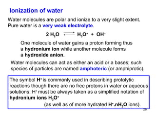 Ionization of water Water molecules are polar and ionize to a very slight extent. Pure water is a  very weak electrolyte . One molecule of water gains a proton forming thus a  hydronium ion  while another molecule forms a  hydroxide anion .  Water molecules can act as either an acid or a bases; such species of particles are named  amphoteric   (or amphiprotic). 2 H 2 O   H 3 O +   +  OH – The symbol  H +  is commonly used in describing protolytic reactions though there are no free protons in water or aqueous solutions; H +  must be always taken as a simplified notation of  hydronium ions H 3 O +     (as well as of more hydrated  H + .nH 2 O  ions).  