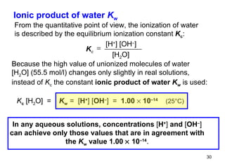 Ionic product of water  K w From the quantitative point of view, the ionization of water is described by the equilibrium ionization constant  K c : Because the high value of unionized molecules of water [H 2 O] (55.5 mol/l) changes only slightly in real solutions, instead of  K c  the constant  ionic product of water  K w   is used:  In any aqueous solutions, concentrations  [ H + ]  and  [ OH – ] can achieve only those values that are in agreement with the  K w  value 1.00    10 –14 . K c  [H + ] [OH – ] [H 2 O] K c  [H 2 O]  =  K w  =  [ H + ]   [ OH – ]   =  1.00    10 –14   (25 °C) 