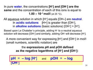 In pure  water , the concentrations  [H + ] and [OH – ] are the same  and the concentration of each of this ions is equal to   1.00    10 –7  mol/l   (at 25  °C) .   All  aqueous  solution in which [H + ] equals [OH–] are  neutral . In  acidic solutions   [H+] is greater than [OH – ], in  alkaline solutions   (basic solutions) [OH – ]  >   [H + ].  Based upon Le Chatelier´s principle, adding H +  to a neutral aqueous  solution will decrease [OH – ] and similarly, adding OH –  will decrease   [H + ].  A more convenient way for expressing [H + ] and [OH – ] in mol/l (small numbers, scientific notation) are the  expressions pH and pOH defined as the negative logarithms of [H + ] and [OH – ]:  pH  =  – log  [ H + ]   and  pOH  =   – log  [ OH – ]   