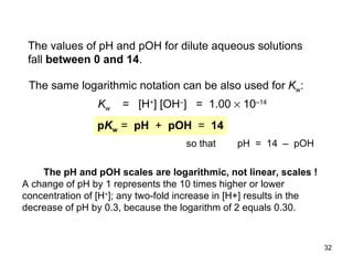 The values of pH and pOH for dilute aqueous solutions fall  between  0  and 14 .   The same logarithmic notation can be also used for  K w : K w   =  [H + ] [OH – ]  =  1.00    10 –14 p K w  =  pH  +   pOH   =  14 so that  pH  =  14  –  pOH The pH and pOH scales are logarithmic, not linear, scales ! A change of pH by 1 represents the 10 times higher or lower concentration of [H + ]; any two-fold increase in [H+] results in the decrease of pH by 0.3, because the logarithm of 2 equals 0.30.  