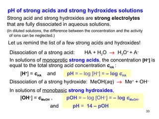 Dissociation of a strong acid:  HA + H 2 O     H 3 O +  + A – In solutions of  monoprotic   strong acids , the concentration  [H + ]  is equal to the total strong acid concentration  c HA   :    [ H + ]   =  c HA  and  pH  = – log  [ H + ]  =  – log  c HA Dissociation of a strong hydroxide:  MeOH( aq )     Me +  + OH –   In solutions of  monobasic   strong hydroxides ,    [ OH – ]   =  c MeOH   ,   pOH  = – log [OH – ] =  – log  c MeOH ,  and   pH  =   14 – pOH   pH of strong acids and strong hydroxides solutions Strong acid and strong hydroxides are  strong electrolytes that are fully dissociated in aqueous solutions. (In diluted solutions, the difference between the concentration and the activity of ions can be neglected.) Let us remind the list of a few strong acids and hydroxides! 
